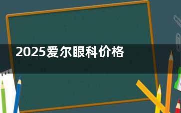 2025爱尔眼科价格表查询：含四川|北京|广东|重庆|浙江|江西多门店收费表